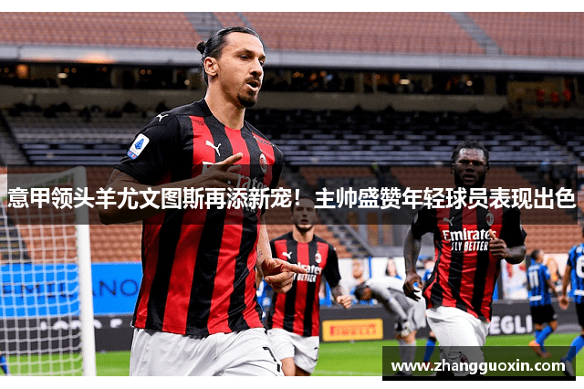 意甲领头羊尤文图斯再添新宠！主帅盛赞年轻球员表现出色